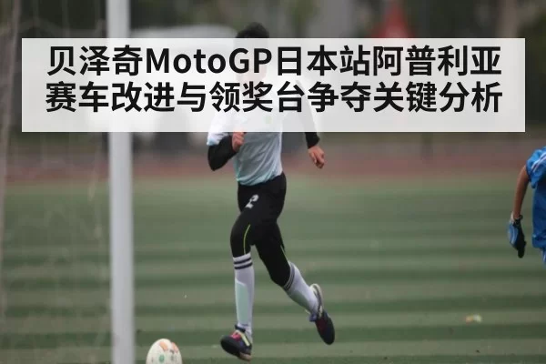 贝泽奇MotoGP日本站阿普利亚赛车改进与领奖台争夺关键分析（FNESPORTS）