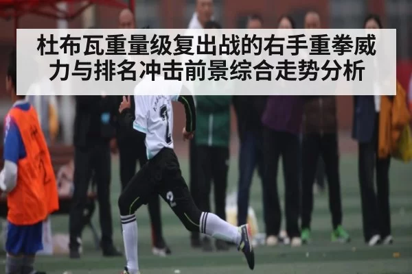 杜布瓦重量级复出战的右手重拳威力与排名冲击前景综合走势分析（FNESPORTS）