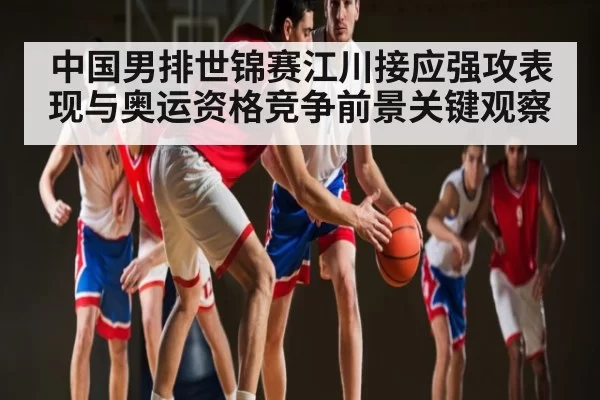 中国男排世锦赛江川接应强攻表现与奥运资格竞争前景关键观察（FNESPORTS）